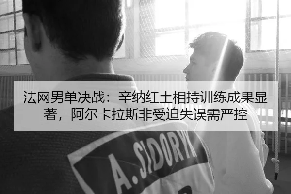 法网男单决战：辛纳红土相持训练成果显著，阿尔卡拉斯非受迫失误需严控