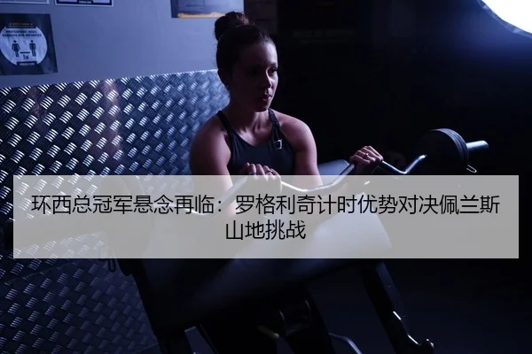 环西总冠军悬念再临：罗格利奇计时优势对决佩兰斯山地挑战