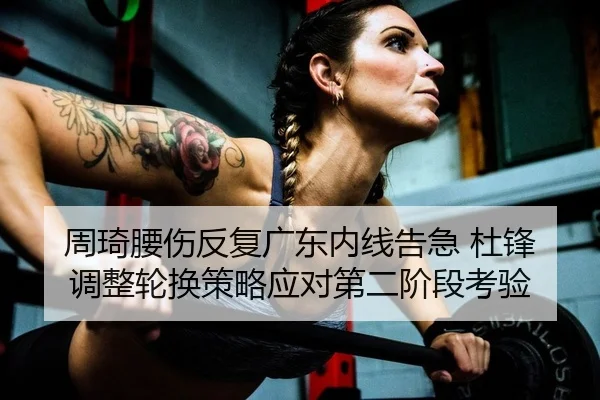 周琦腰伤反复广东内线告急 杜锋调整轮换策略应对第二阶段考验